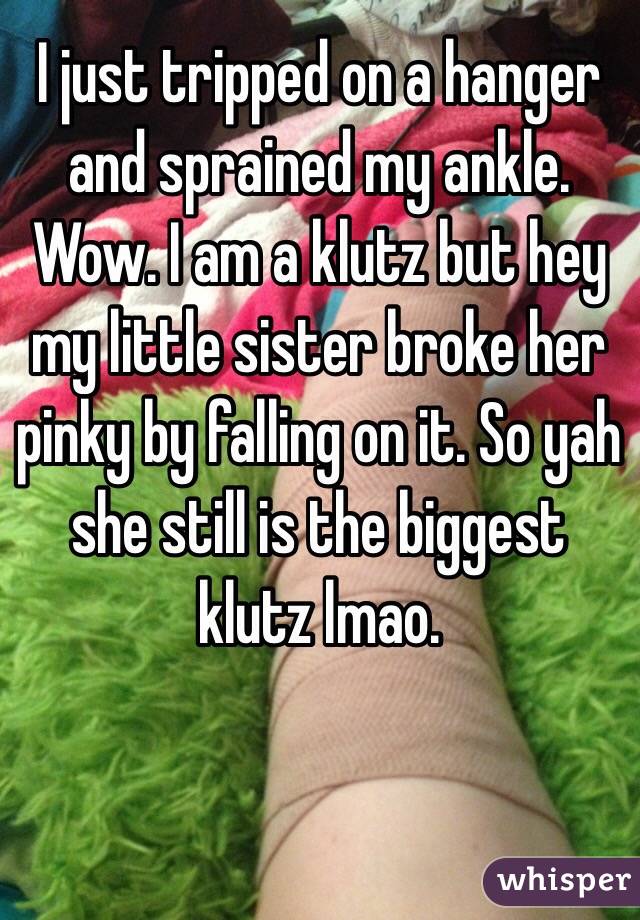 I just tripped on a hanger and sprained my ankle. Wow. I am a klutz but hey my little sister broke her pinky by falling on it. So yah she still is the biggest klutz lmao. 