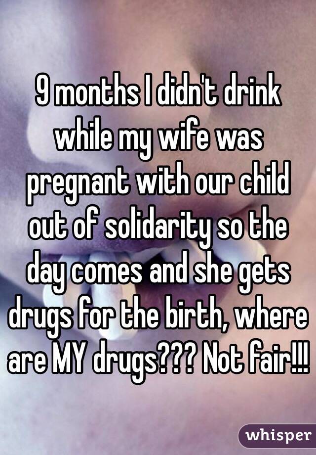9 months I didn't drink while my wife was pregnant with our child out of solidarity so the day comes and she gets drugs for the birth, where are MY drugs??? Not fair!!!