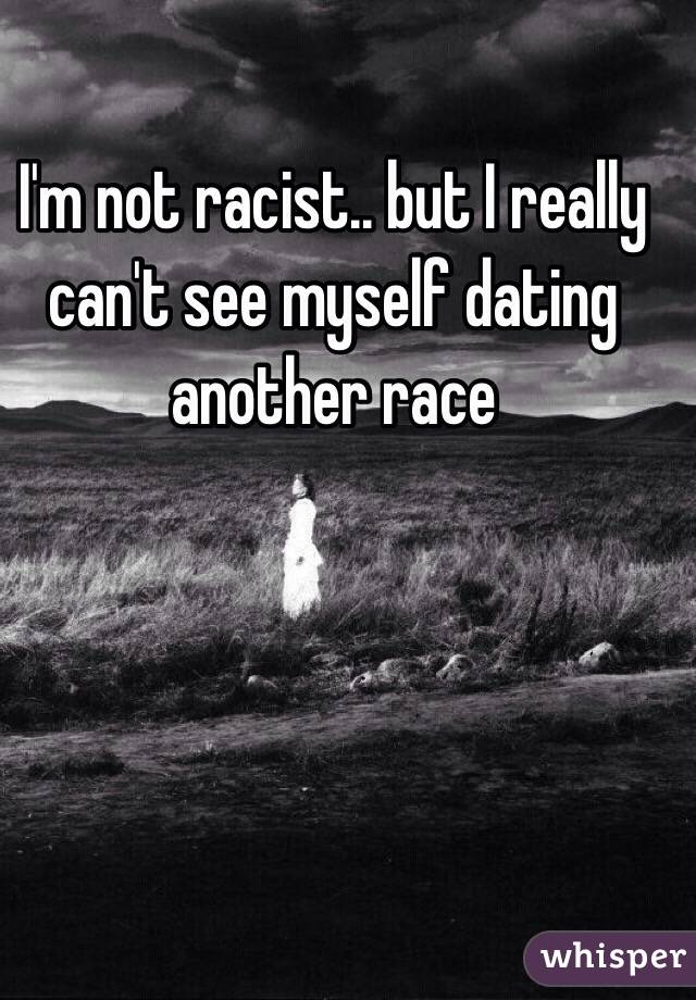 I'm not racist.. but I really can't see myself dating another race  