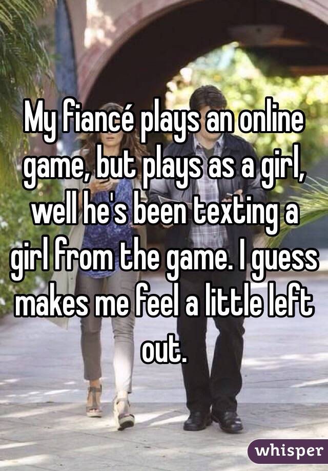 My fiancé plays an online game, but plays as a girl, well he's been texting a girl from the game. I guess makes me feel a little left out.