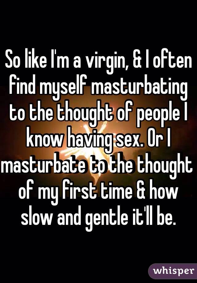 So like I'm a virgin, & I often find myself masturbating to the thought of people I know having sex. Or I masturbate to the thought of my first time & how slow and gentle it'll be. 