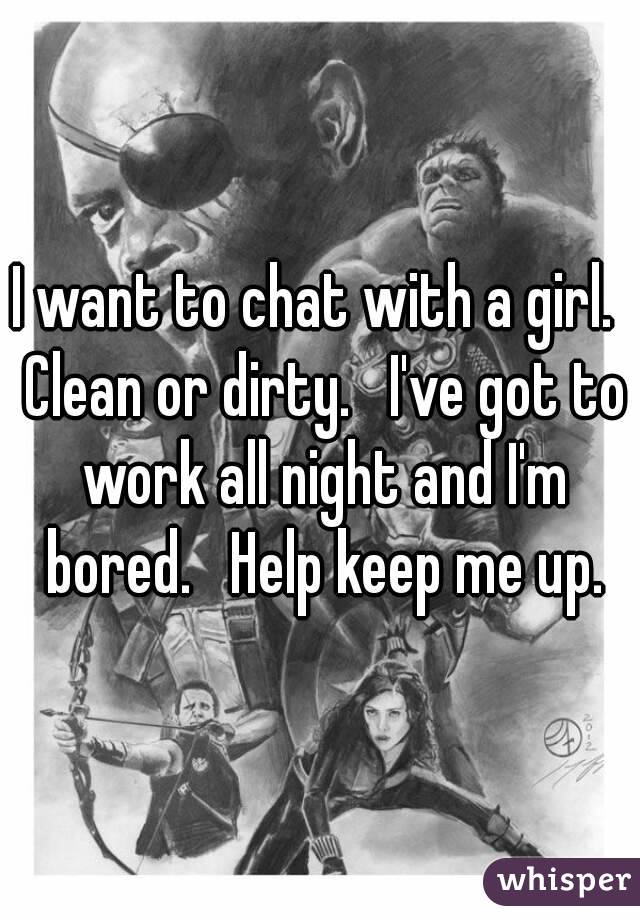 I want to chat with a girl.  Clean or dirty.   I've got to work all night and I'm bored.   Help keep me up.