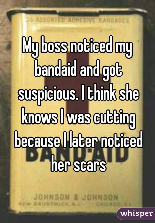 My boss noticed my bandaid and got suspicious. I think she knows I was cutting because I later noticed her scars