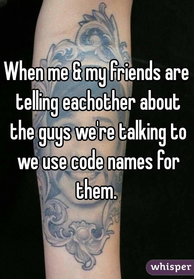 When me & my friends are telling eachother about the guys we're talking to we use code names for them. 