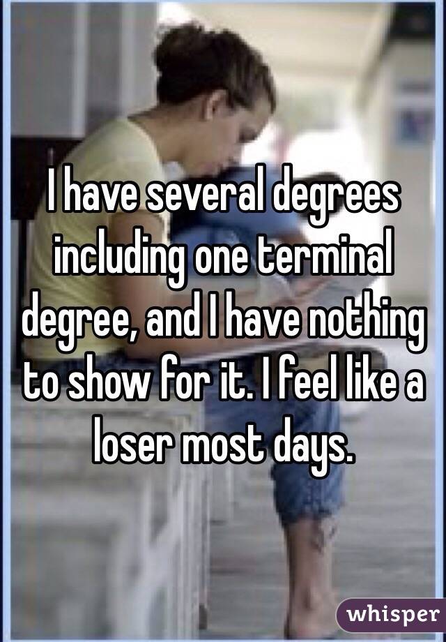 I have several degrees including one terminal degree, and I have nothing to show for it. I feel like a loser most days.