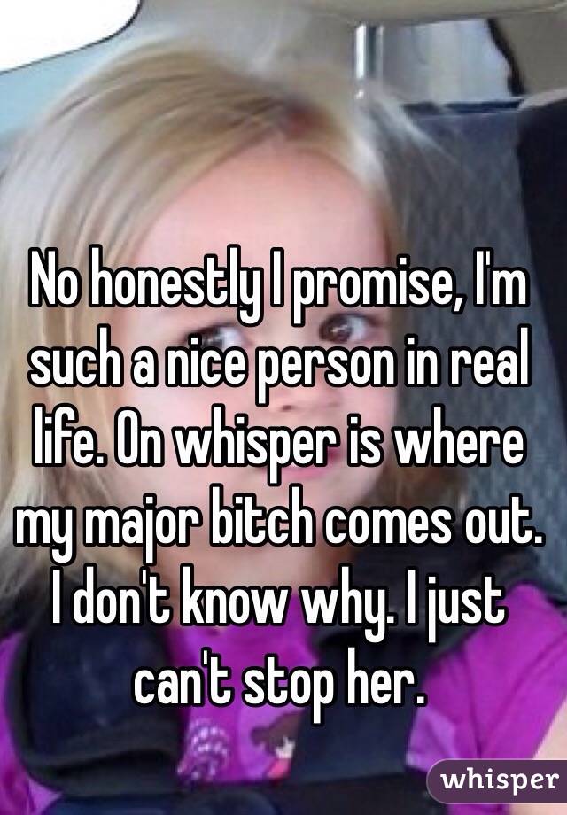 No honestly I promise, I'm such a nice person in real life. On whisper is where my major bitch comes out. I don't know why. I just can't stop her.