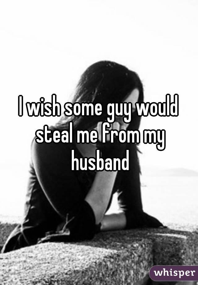 I wish some guy would steal me from my husband