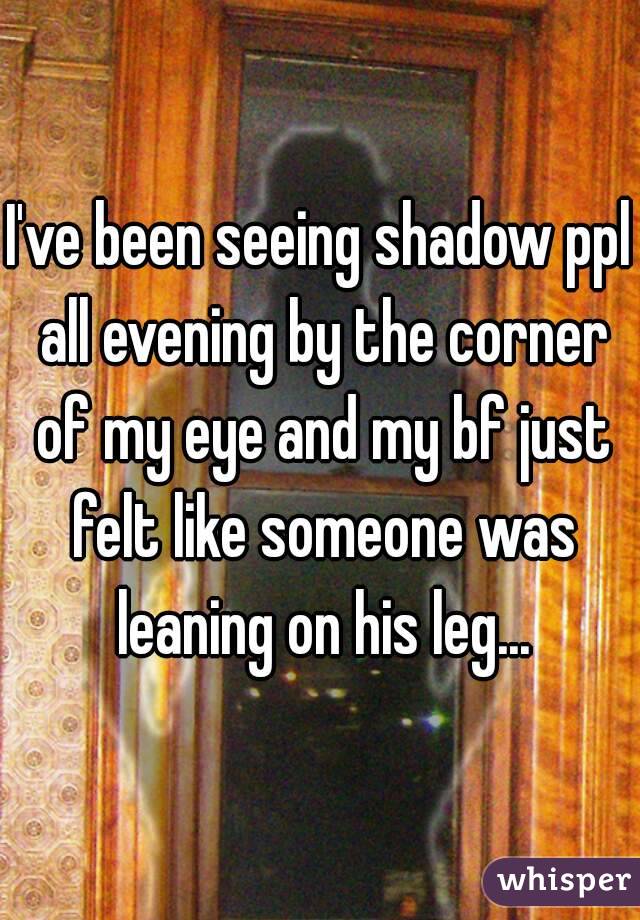 I've been seeing shadow ppl all evening by the corner of my eye and my bf just felt like someone was leaning on his leg...