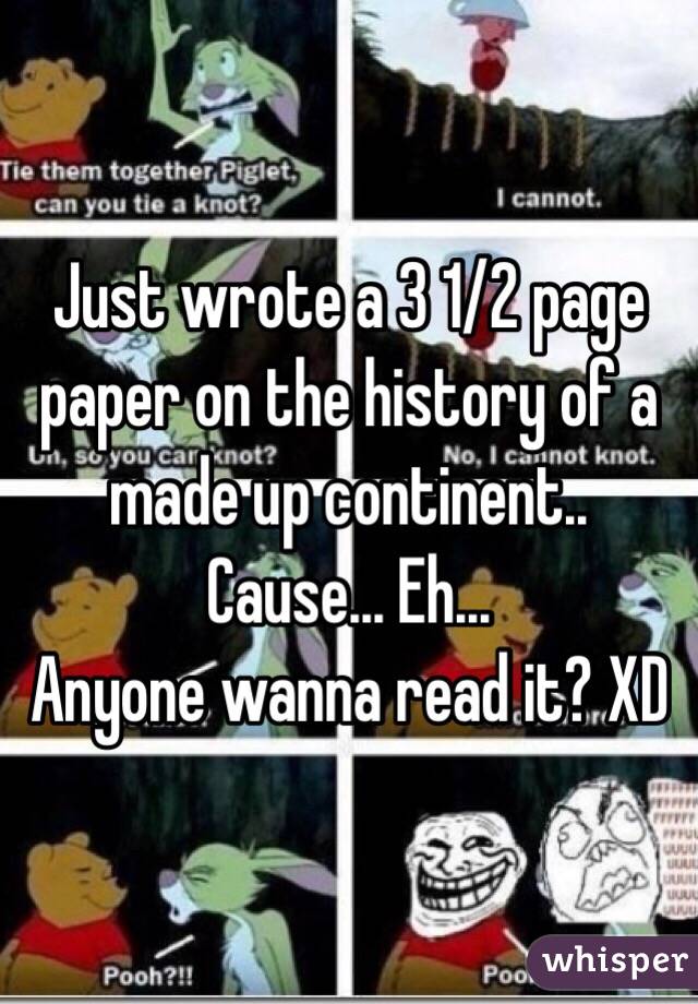 Just wrote a 3 1/2 page paper on the history of a made up continent.. Cause... Eh...
Anyone wanna read it? XD