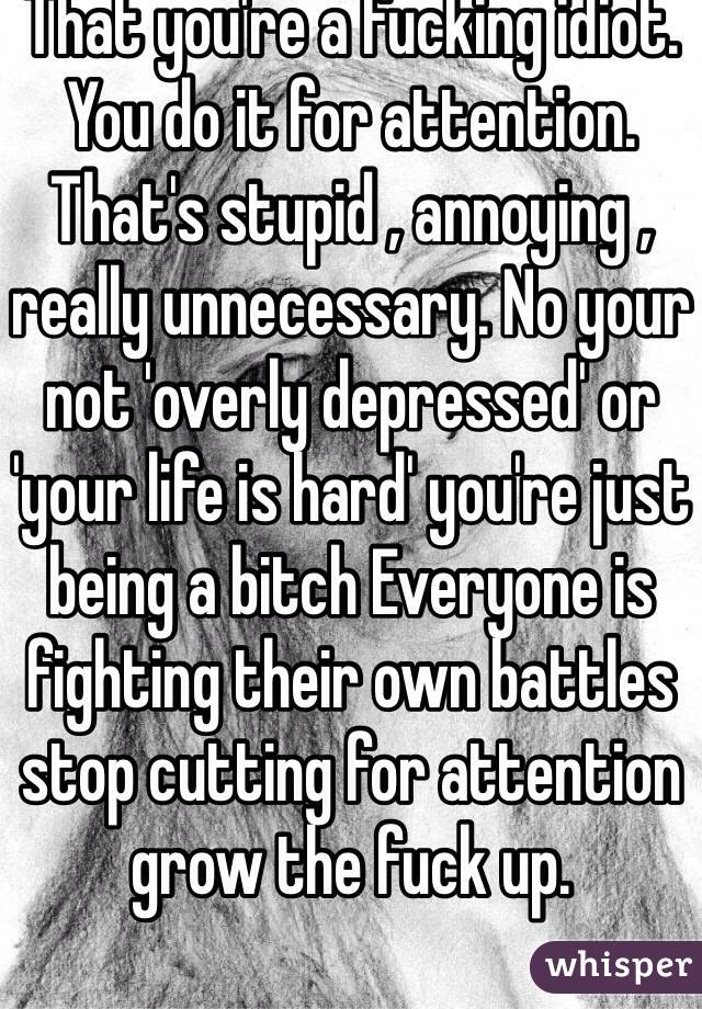 That you're a fucking idiot. You do it for attention. That's stupid , annoying , really unnecessary. No your not 'overly depressed' or 'your life is hard' you're just being a bitch Everyone is fighting their own battles stop cutting for attention grow the fuck up. 