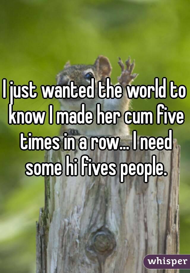 I just wanted the world to know I made her cum five times in a row... I need some hi fives people.
