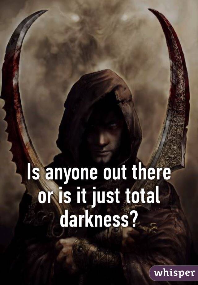 Is anyone out there 
or is it just total darkness?