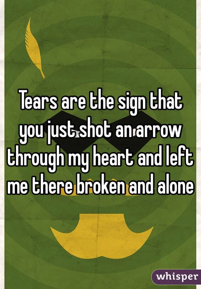 Tears are the sign that you just shot an arrow through my heart and left me there broken and alone