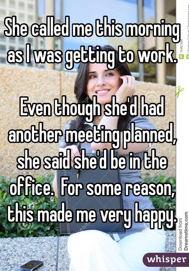 She called me this morning as I was getting to work. 

Even though she'd had another meeting planned, she said she'd be in the office.  For some reason, this made me very happy. 