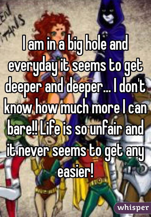 I am in a big hole and everyday it seems to get deeper and deeper... I don't know how much more I can bare!! Life is so unfair and it never seems to get any easier!