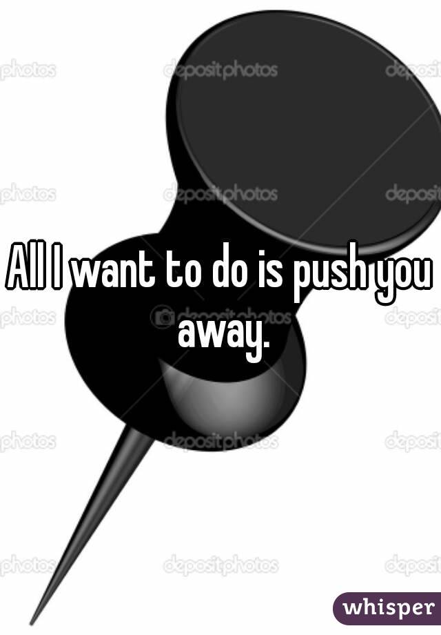 All I want to do is push you away.