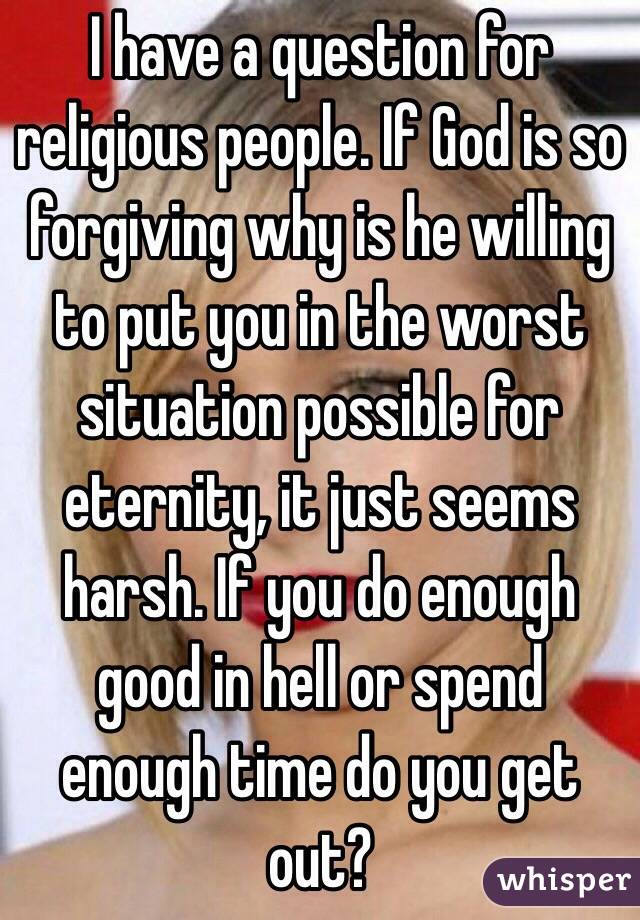 I have a question for religious people. If God is so forgiving why is he willing to put you in the worst situation possible for eternity, it just seems harsh. If you do enough good in hell or spend enough time do you get out? 