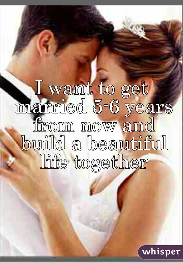 I want to get married 5-6 years from now and build a beautiful life together