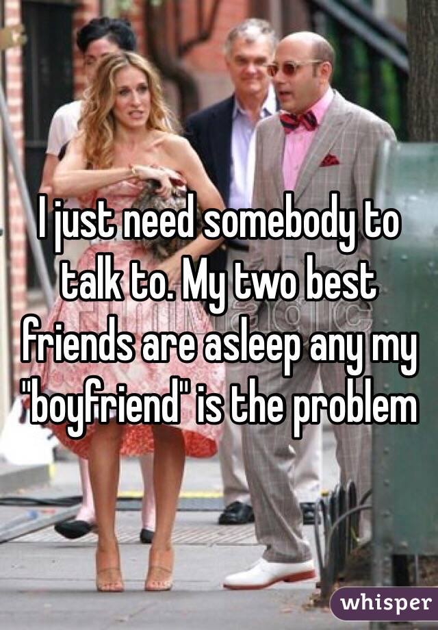 I just need somebody to talk to. My two best friends are asleep any my "boyfriend" is the problem 