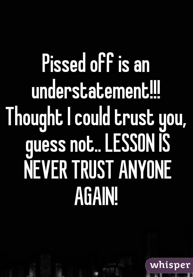 Pissed off is an understatement!!!  Thought I could trust you,  guess not.. LESSON IS NEVER TRUST ANYONE AGAIN! 