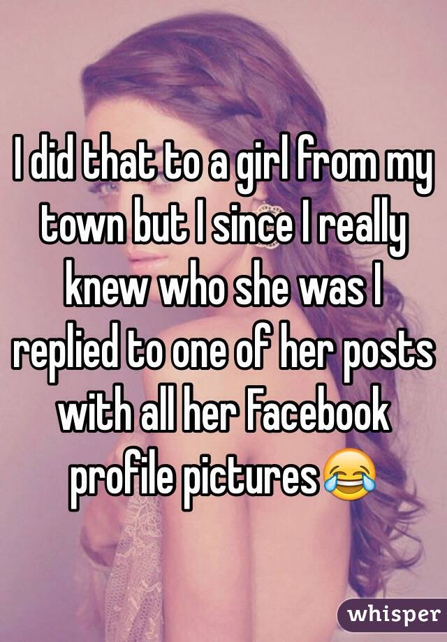 I did that to a girl from my town but I since I really knew who she was I replied to one of her posts with all her Facebook profile pictures😂