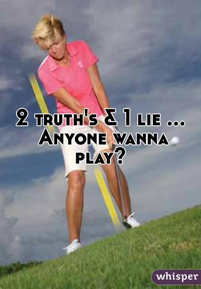 2 truth's & 1 lie ... Anyone wanna play? 