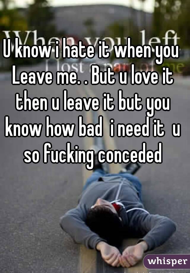 U know i hate it when you Leave me. . But u love it then u leave it but you know how bad  i need it  u so fucking conceded