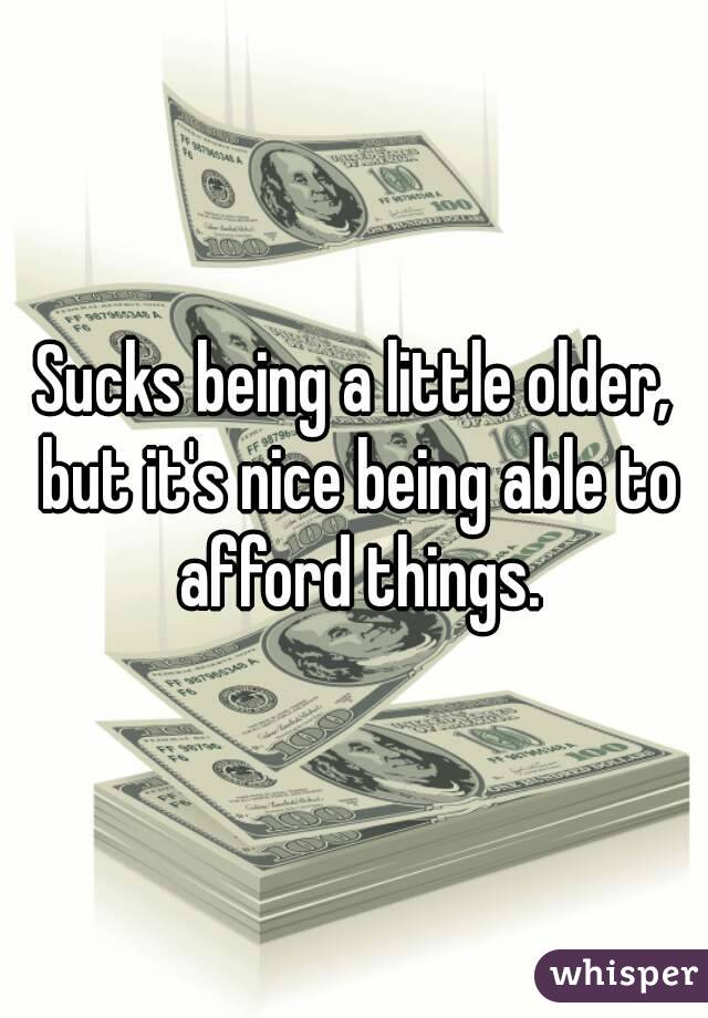 Sucks being a little older, but it's nice being able to afford things.