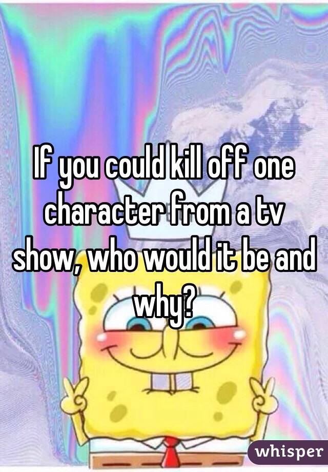 If you could kill off one character from a tv show, who would it be and why? 