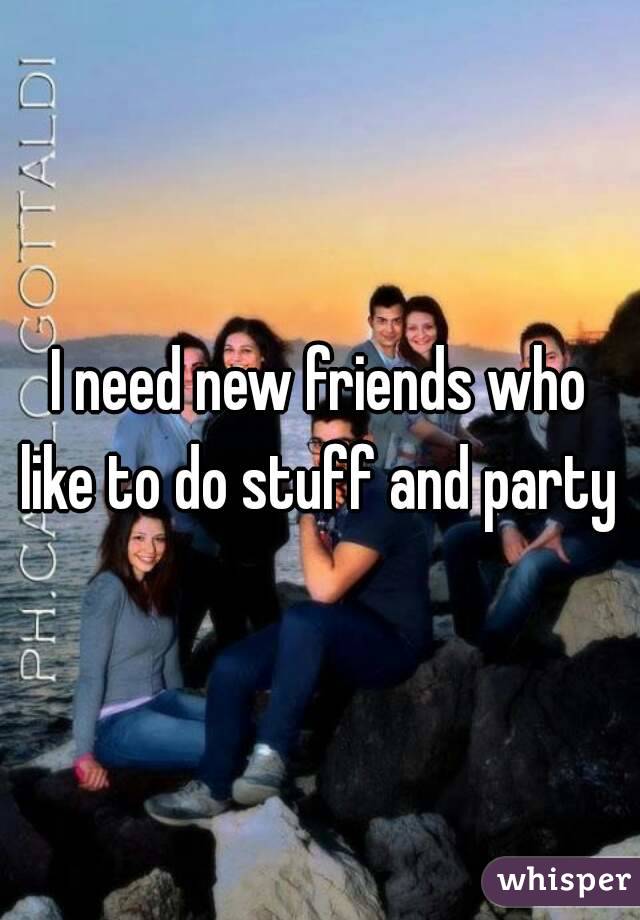 I need new friends who like to do stuff and party 