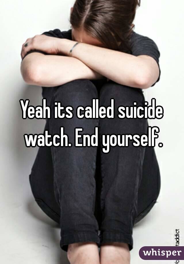 Yeah its called suicide watch. End yourself.