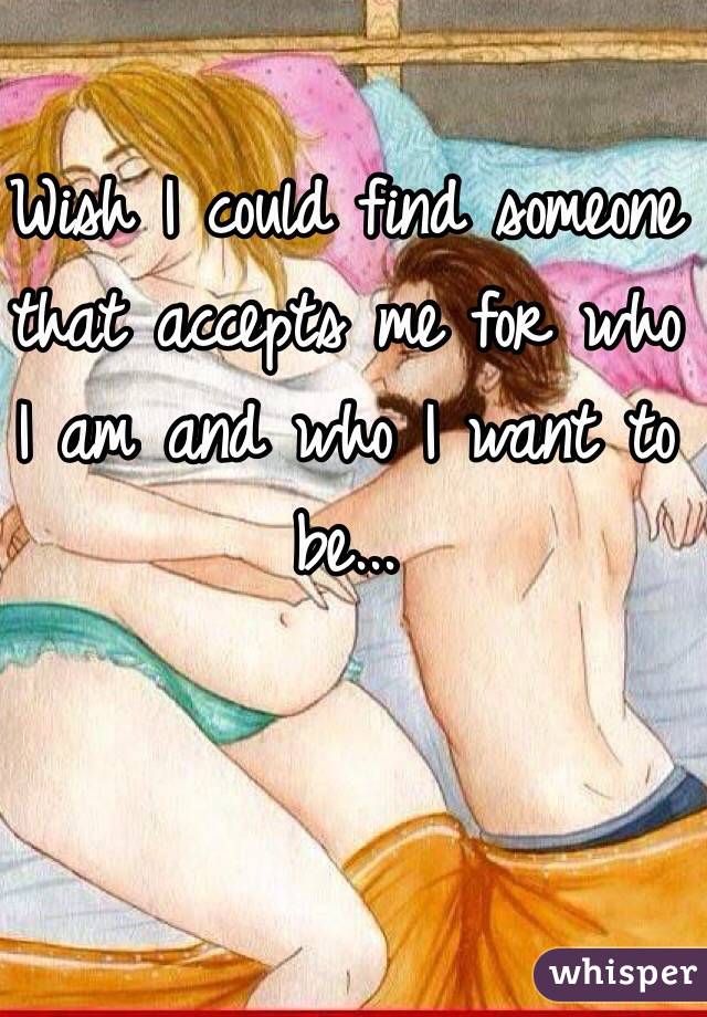 Wish I could find someone that accepts me for who I am and who I want to be...
