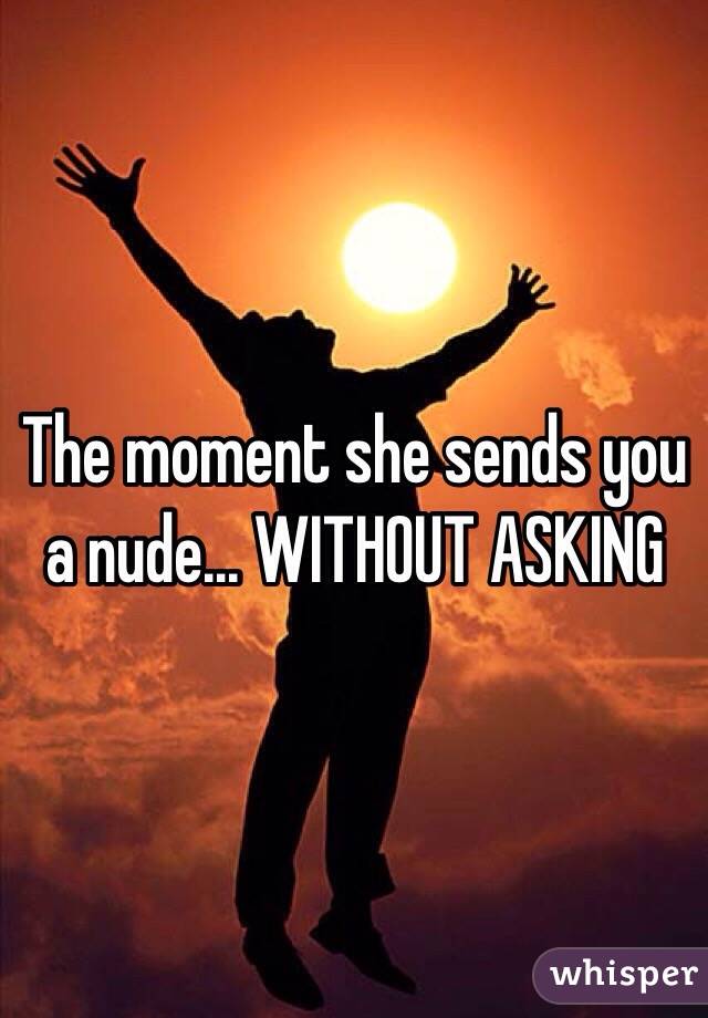 The moment she sends you a nude... WITHOUT ASKING