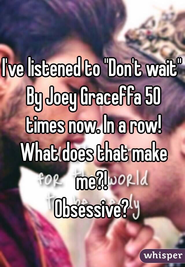 I've listened to "Don't wait" By Joey Graceffa 50 times now. In a row! What does that make me?! 
Obsessive?