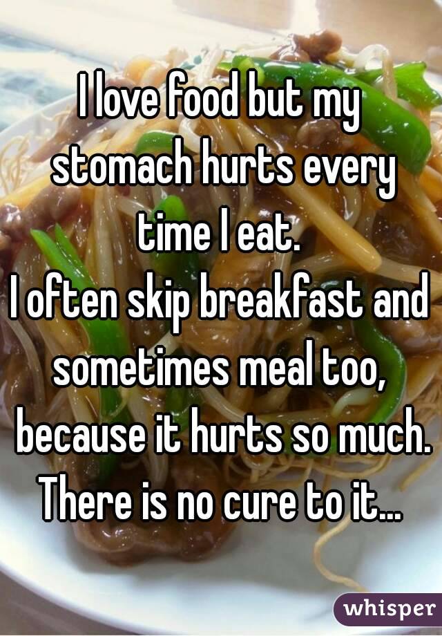 I love food but my stomach hurts every time I eat. 
I often skip breakfast and sometimes meal too,  because it hurts so much. There is no cure to it... 