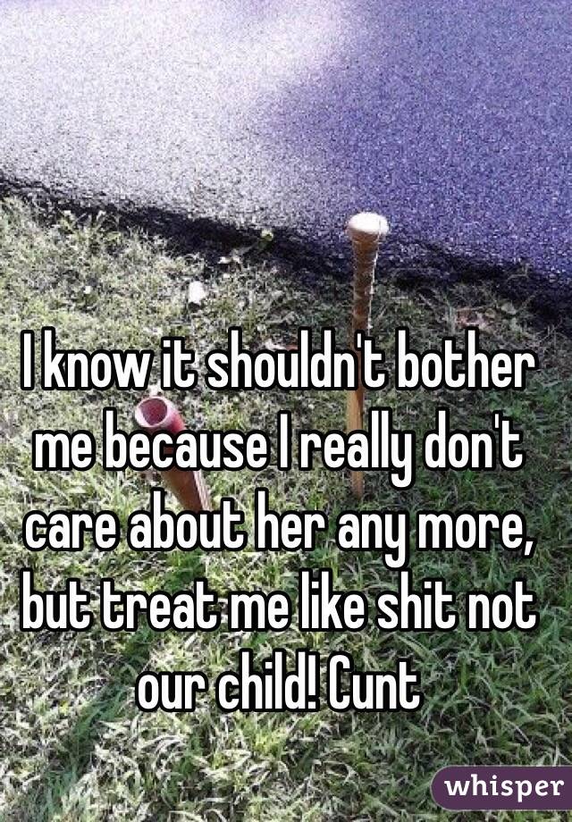 I know it shouldn't bother me because I really don't care about her any more, but treat me like shit not our child! Cunt