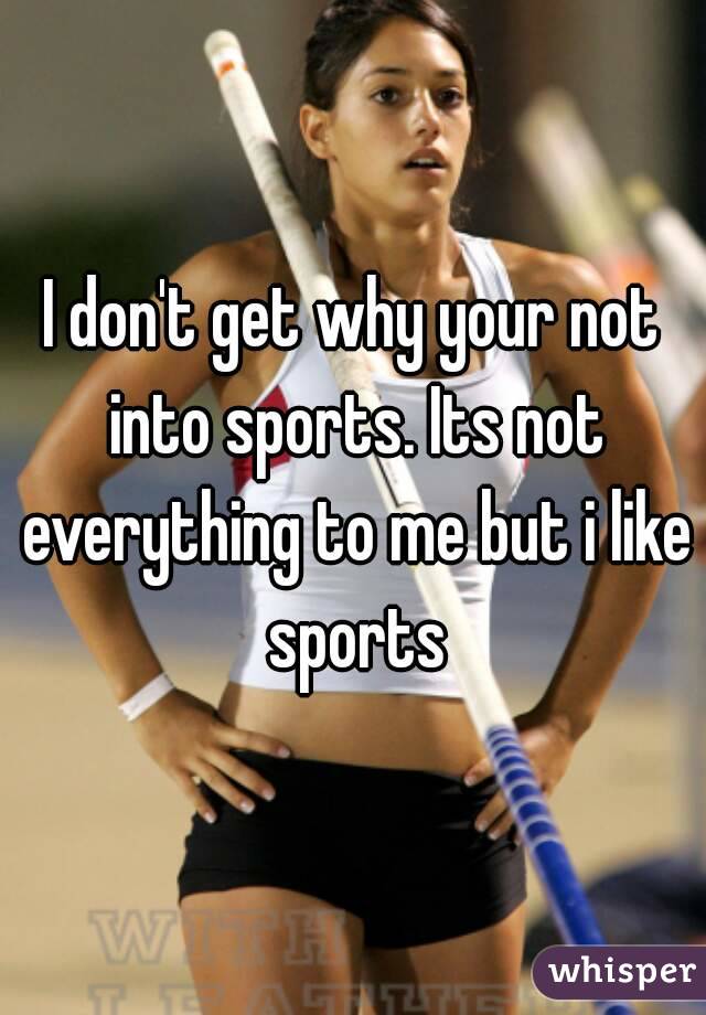 I don't get why your not into sports. Its not everything to me but i like sports