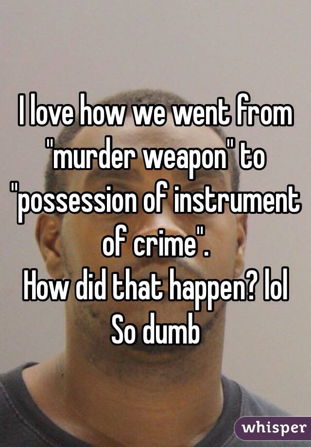 I love how we went from "murder weapon" to "possession of instrument of crime".  
How did that happen? lol
So dumb 