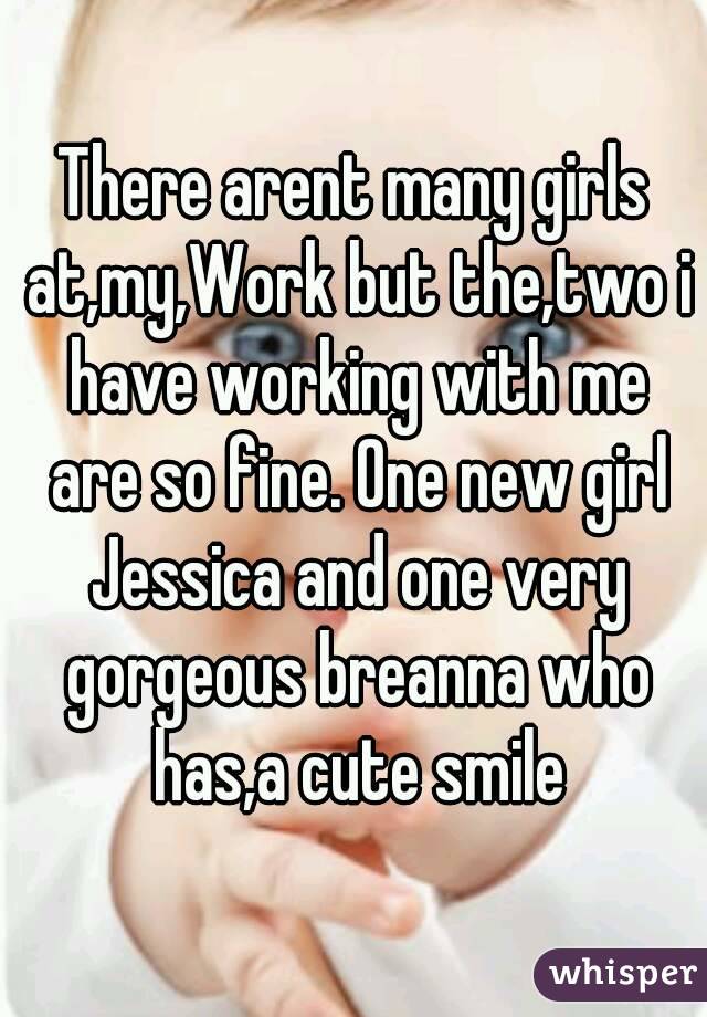 There arent many girls at,my,Work but the,two i have working with me are so fine. One new girl Jessica and one very gorgeous breanna who has,a cute smile