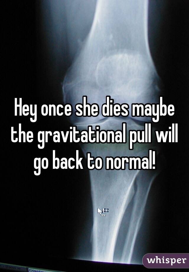 Hey once she dies maybe the gravitational pull will go back to normal! 