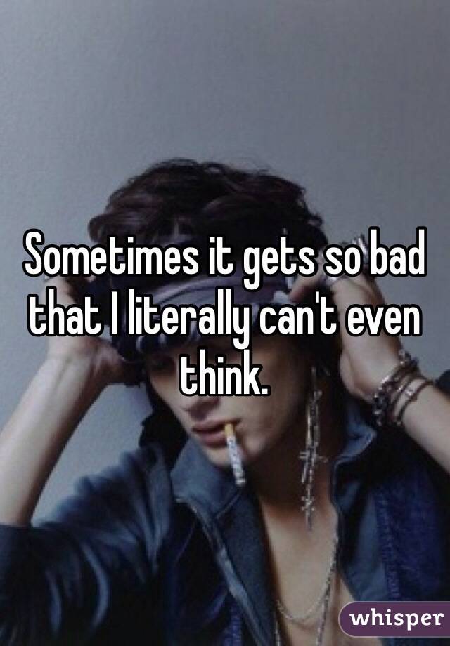 Sometimes it gets so bad that I literally can't even think.