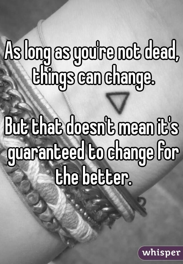 As long as you're not dead, things can change.

But that doesn't mean it's guaranteed to change for the better.