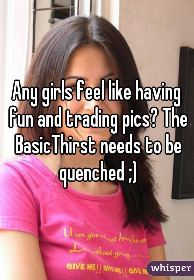 Any girls feel like having fun and trading pics? The BasicThirst needs to be quenched ;)