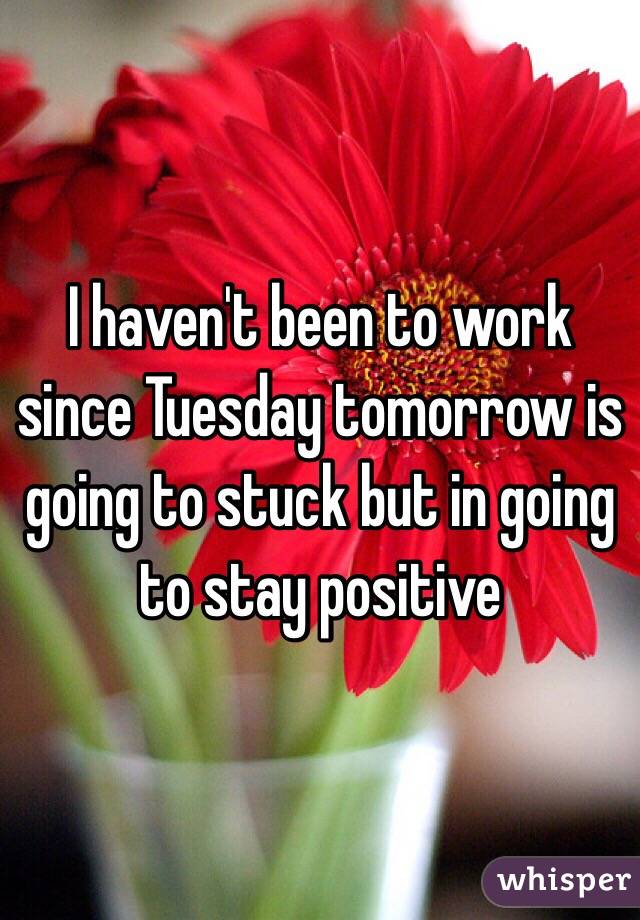 I haven't been to work since Tuesday tomorrow is going to stuck but in going to stay positive 