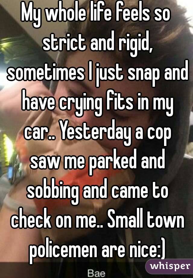My whole life feels so strict and rigid, sometimes I just snap and have crying fits in my car.. Yesterday a cop saw me parked and sobbing and came to check on me.. Small town policemen are nice:)