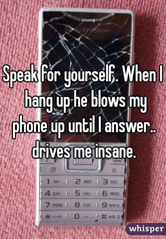 Speak for yourself. When I  hang up he blows my phone up until I answer.. drives me insane.