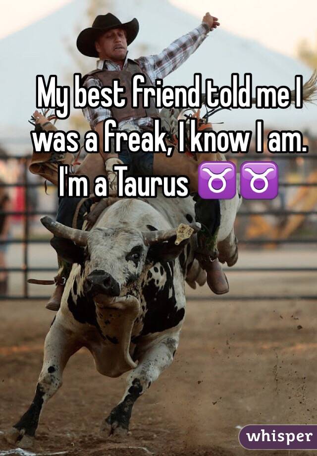 My best friend told me I was a freak, I know I am. I'm a Taurus ♉️♉️