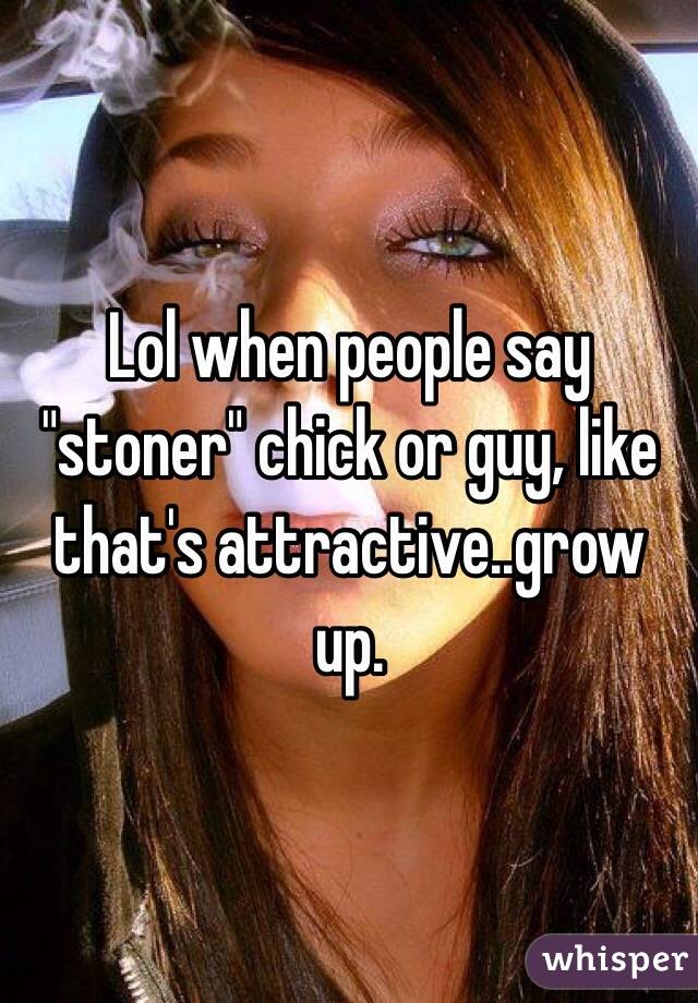 Lol when people say "stoner" chick or guy, like that's attractive..grow up.
