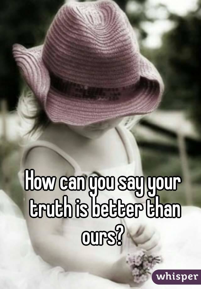 How can you say your truth is better than ours? 