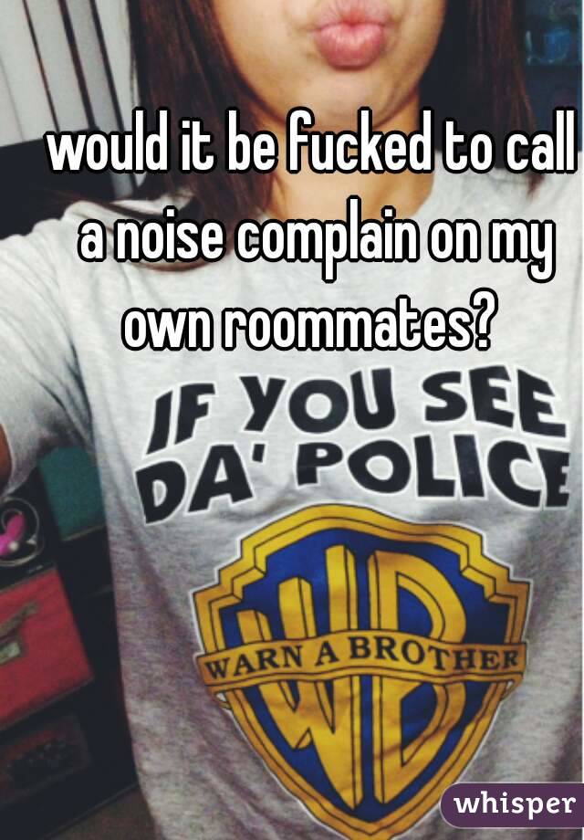 would it be fucked to call a noise complain on my own roommates? 
